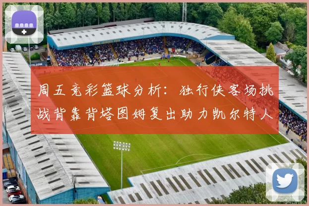 周五竞彩篮球分析：独行侠客场挑战背靠背塔图姆复出助力凯尔特人