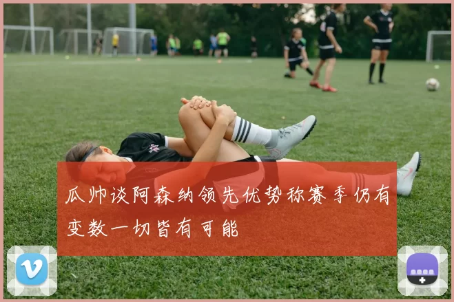 瓜帅谈阿森纳领先优势称赛季仍有变数一切皆有可能