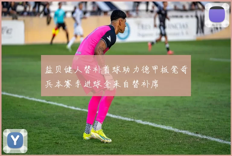 盐贝健人替补首球助力德甲板凳奇兵本赛季进球全来自替补席
