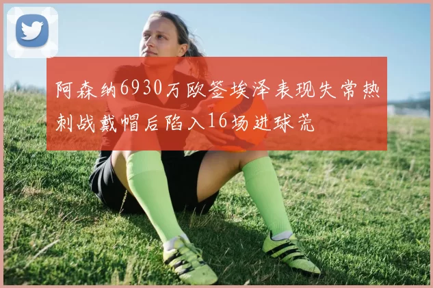阿森纳6930万欧签埃泽表现失常热刺战戴帽后陷入16场进球荒