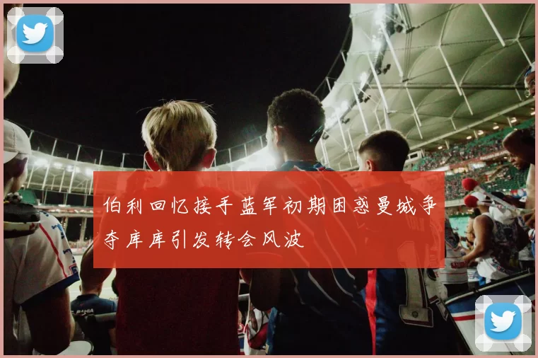 伯利回忆接手蓝军初期困惑曼城争夺库库引发转会风波