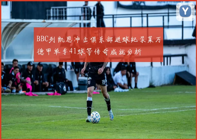 BBC列凯恩冲击俱乐部进球纪录莱万德甲单季41球等传奇成就分析
