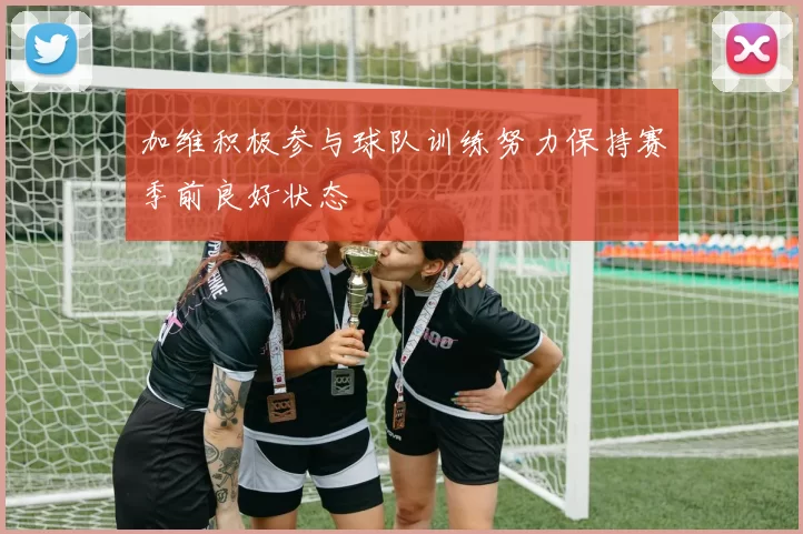 加维积极参与球队训练努力保持赛季前良好状态