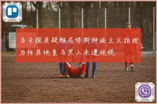 马卡报质疑维尼修斯种族主义指控为何其他皇马黑人未遭歧视