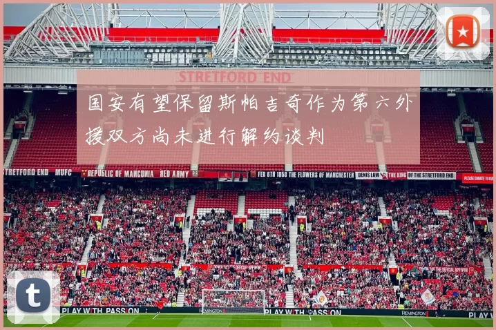 国安有望保留斯帕吉奇作为第六外援双方尚未进行解约谈判