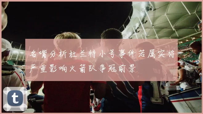名嘴分析杜兰特小号事件若属实将严重影响火箭队争冠前景