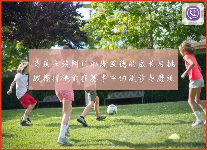 乌度卡谈阿门和谢泼德的成长与挑战期待他们在赛季中的进步与磨练
