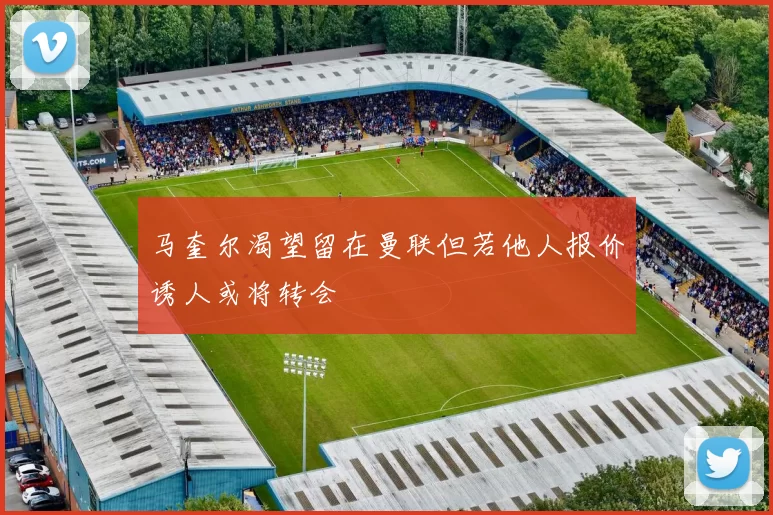 马奎尔渴望留在曼联但若他人报价诱人或将转会