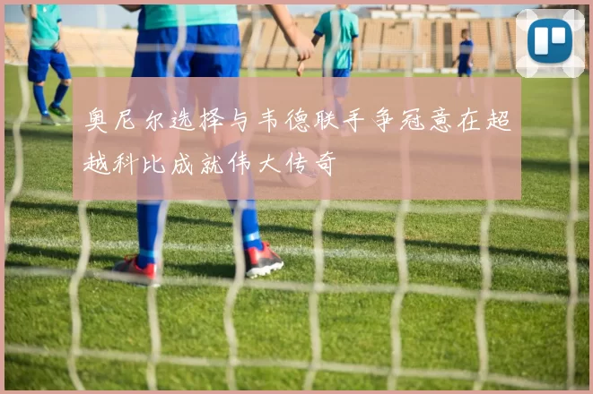 奥尼尔选择与韦德联手争冠意在超越科比成就伟大传奇