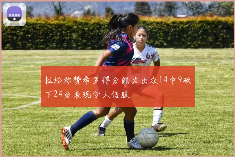 拉松称赞希罗得分能力出众14中9砍下24分表现令人信服