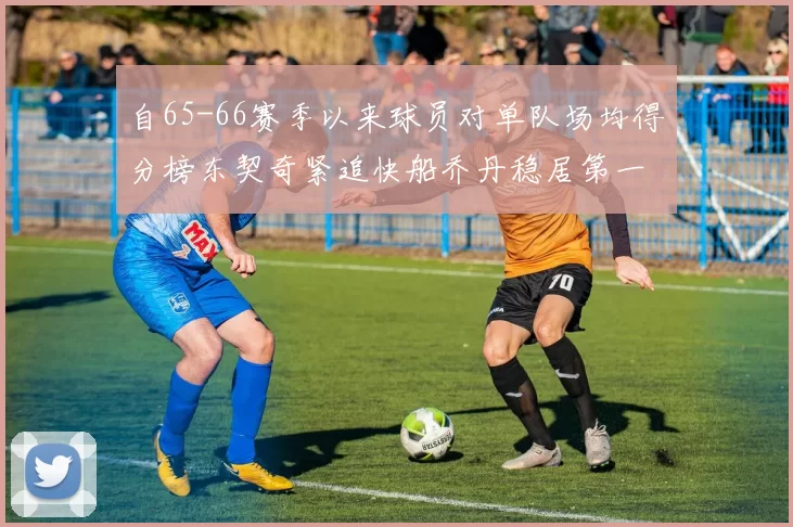 自65-66赛季以来球员对单队场均得分榜东契奇紧追快船乔丹稳居第一