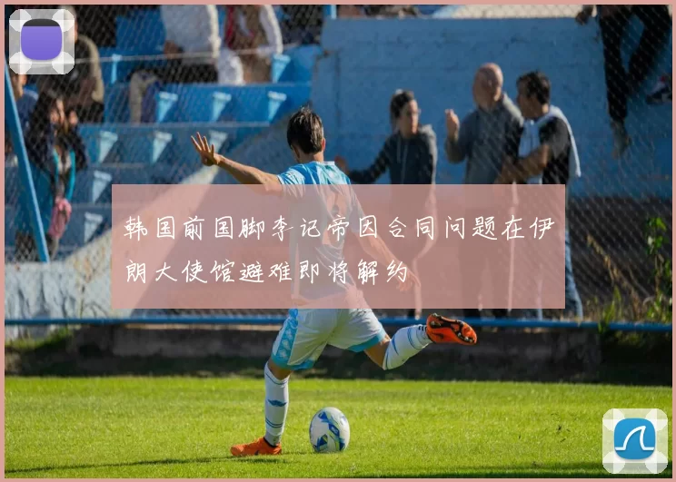 韩国前国脚李记帝因合同问题在伊朗大使馆避难即将解约