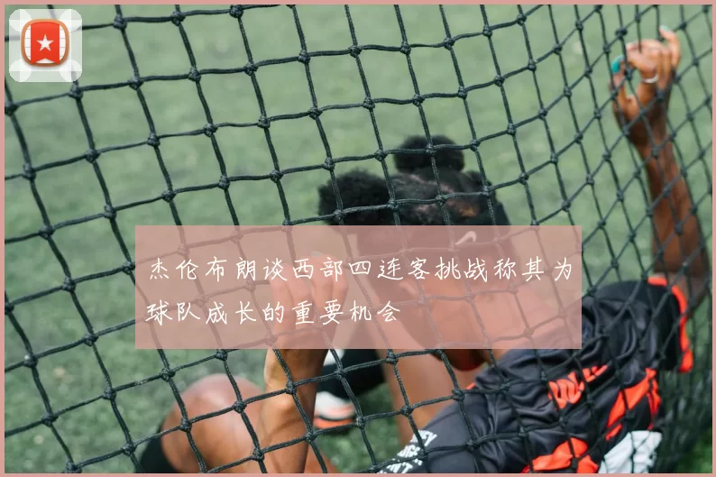 杰伦布朗谈西部四连客挑战称其为球队成长的重要机会