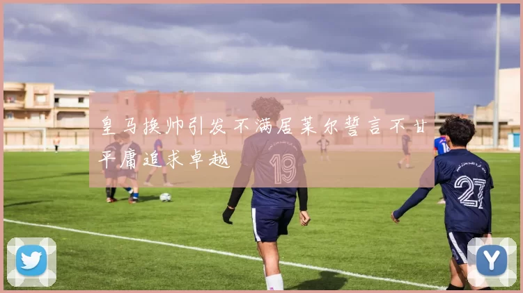 皇马换帅引发不满居莱尔誓言不甘平庸追求卓越