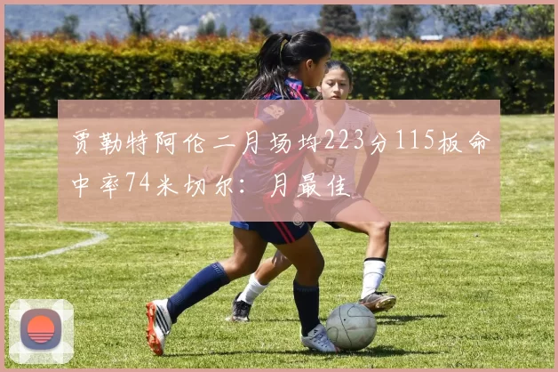 贾勒特阿伦二月场均223分115板命中率74米切尔：月最佳
