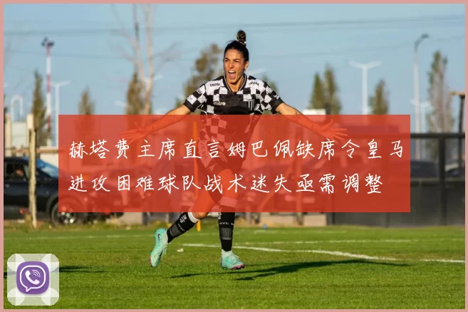 赫塔费主席直言姆巴佩缺席令皇马进攻困难球队战术迷失亟需调整